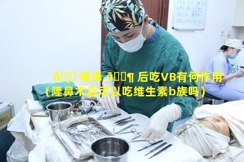 🦈 隆鼻 🐶 后吃VB有何作用（隆鼻术后可以吃维生素b族吗）